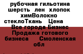 рубочная гильотина шерсть, лен, хлопок, химВолокно, стеклоТкань › Цена ­ 100 - Все города Бизнес » Продажа готового бизнеса   . Смоленская обл.